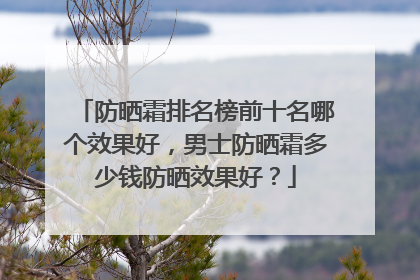 防晒霜排名榜前十名哪个效果好，男士防晒霜多少钱防晒效果好？