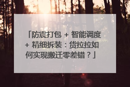 防震打包 + 智能调度 + 精细拆装：货拉拉如何实现搬迁零差错？