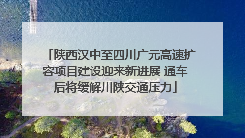 陕西汉中至四川广元高速扩容项目建设迎来新进展 通车后将缓解川陕交通压力