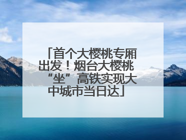 首个大樱桃专厢出发！烟台大樱桃“坐”高铁实现大中城市当日达