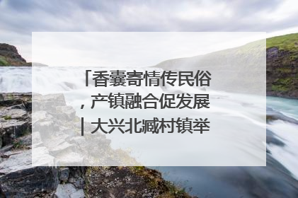 香囊寄情传民俗，产镇融合促发展｜大兴北臧村镇举办端午主题活动