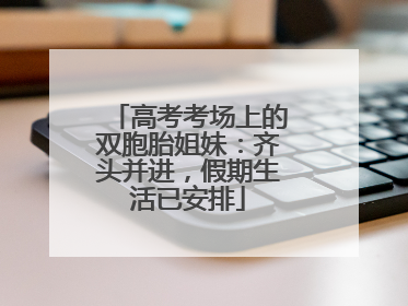 高考考场上的双胞胎姐妹：齐头并进，假期生活已安排