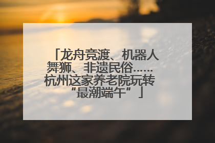 龙舟竞渡、机器人舞狮、非遗民俗……杭州这家养老院玩转“最潮端午”