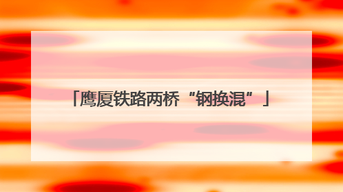 鹰厦铁路两桥“钢换混”