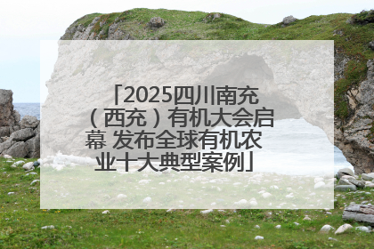 2025四川南充（西充）有机大会启幕 发布全球有机农业十大典型案例