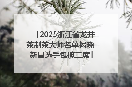 2025浙江省龙井茶制茶大师名单揭晓 新昌选手包揽三席