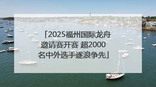2025福州国际龙舟邀请赛开赛 超2000名中外选手逐浪争先