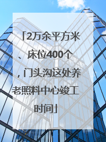 2万余平方米、床位400个，门头沟这处养老照料中心竣工时间