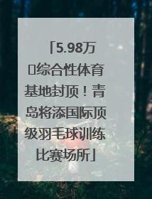 5.98万㎡综合性体育基地封顶！青岛将添国际顶级羽毛球训练比赛场所
