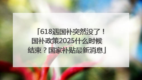 618遇国补突然没了！国补政策2025什么时候结束？国家补贴最新消息
