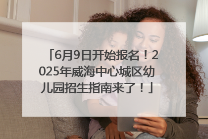6月9日开始报名！2025年威海中心城区幼儿园招生指南来了！
