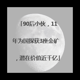 90后小伙，11年为国探获3座金矿，潜在价值近千亿