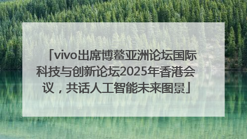 vivo出席博鳌亚洲论坛国际科技与创新论坛2025年香港会议，共话人工智能未来图景